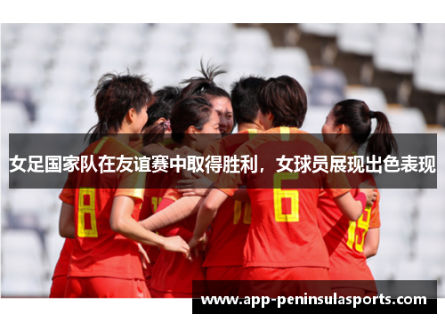 女足国家队在友谊赛中取得胜利，女球员展现出色表现